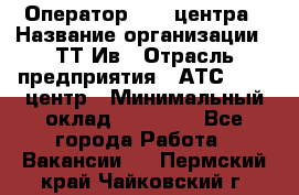 Оператор Call-центра › Название организации ­ ТТ-Ив › Отрасль предприятия ­ АТС, call-центр › Минимальный оклад ­ 20 000 - Все города Работа » Вакансии   . Пермский край,Чайковский г.